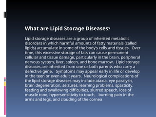 What are Lipid Storage Diseases?
Lipid storage diseases are a group of inherited metabolic
disorders in which harmful amounts of fatty materials (called
lipids) accumulate in some of the body’s cells and tissues. Over
time, this excessive storage of fats can cause permanent
cellular and tissue damage, particularly in the brain, peripheral
nervous system, liver, spleen, and bone marrow. Lipid storage
diseases are inherited from one or both parents who carry a
defective gene. Symptoms may appear early in life or develop
in the teen or even adult years. Neurological complications of
the lipid storage diseases may include ataxia, eye paralysis,
brain degeneration, seizures, learning problems, spasticity,
feeding and swallowing difficulties, slurred speech, loss of
muscle tone, hypersensitivity to touch, burning pain in the
arms and legs, and clouding of the cornea
 