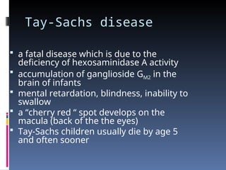 Tay-Sachs disease
 a fatal disease which is due to the
deficiency of hexosaminidase A activity
 accumulation of ganglioside GM2 in the
brain of infants
 mental retardation, blindness, inability to
swallow
 a “cherry red “ spot develops on the
macula (back of the the eyes)
 Tay-Sachs children usually die by age 5
and often sooner
 