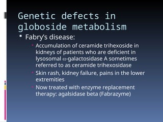 Genetic defects in
globoside metabolism
 Fabry’s disease:
 Accumulation of ceramide trihexoside in
kidneys of patients who are deficient in
lysosomal -galactosidase A sometimes
referred to as ceramide trihexosidase
 Skin rash, kidney failure, pains in the lower
extremities
 Now treated with enzyme replacement
therapy: agalsidase beta (Fabrazyme)
 