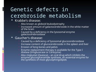 Genetic defects in
cerebroside metabolism
 Krabbe’s disease:
 Also known as globoid leukodystrophy
 Increased amount of galactocerebroside in the white matter
of the brain
 Caused by a deficiency in the lysosomal enzyme
galactocerebrosidase
 Gaucher’s disease:
 Caused by a deficiency of lysosomal glucocerebrosidase
 Increase content of glucocerebroside in the spleen and liver
 Erosion of long bones and pelvis
 Enzyme replacement therapy is available for the Type I
disease (Imiglucerase or Cerezyme)
 Also miglustat (Zavesca) – an oral drug which inhibits the
enzyme glucosylceramide synthase, an essential enzyme for
the synthesis of most glycosphingolipids
 