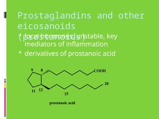 Prostaglandins and other
eicosanoids
(prostanoids)
 local hormones, unstable, key
mediators of inflammation
 derivatives of prostanoic acid
COOH
20
8
12
prostanoic acid
9
11
15
 