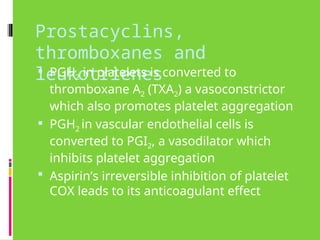 Prostacyclins,
thromboxanes and
leukotrienes
 PGH2 in platelets is converted to
thromboxane A2 (TXA2) a vasoconstrictor
which also promotes platelet aggregation
 PGH2 in vascular endothelial cells is
converted to PGI2, a vasodilator which
inhibits platelet aggregation
 Aspirin’s irreversible inhibition of platelet
COX leads to its anticoagulant effect
 