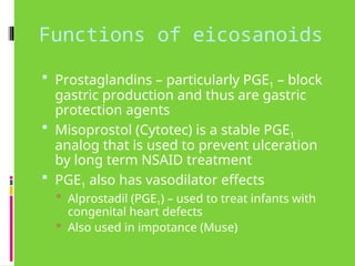 Functions of eicosanoids
 Prostaglandins – particularly PGE1 – block
gastric production and thus are gastric
protection agents
 Misoprostol (Cytotec) is a stable PGE1
analog that is used to prevent ulceration
by long term NSAID treatment
 PGE1 also has vasodilator effects
 Alprostadil (PGE1) – used to treat infants with
congenital heart defects
 Also used in impotance (Muse)
 