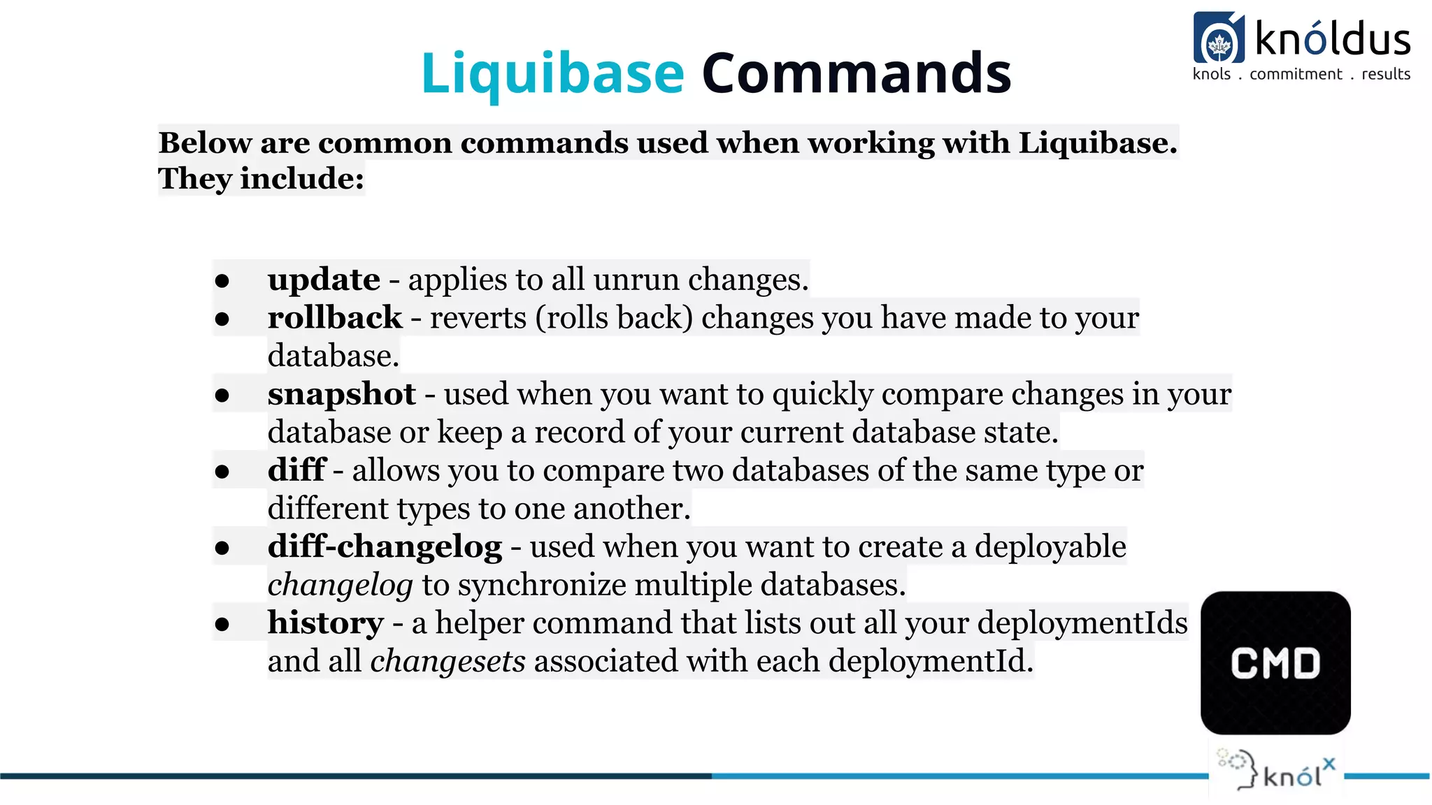 Liquibase Commands
Below are common commands used when working with Liquibase.
They include:
● update - applies to all unrun changes.
● rollback - reverts (rolls back) changes you have made to your
database.
● snapshot - used when you want to quickly compare changes in your
database or keep a record of your current database state.
● diff - allows you to compare two databases of the same type or
different types to one another.
● diff-changelog - used when you want to create a deployable
changelog to synchronize multiple databases.
● history - a helper command that lists out all your deploymentIds
and all changesets associated with each deploymentId.
 