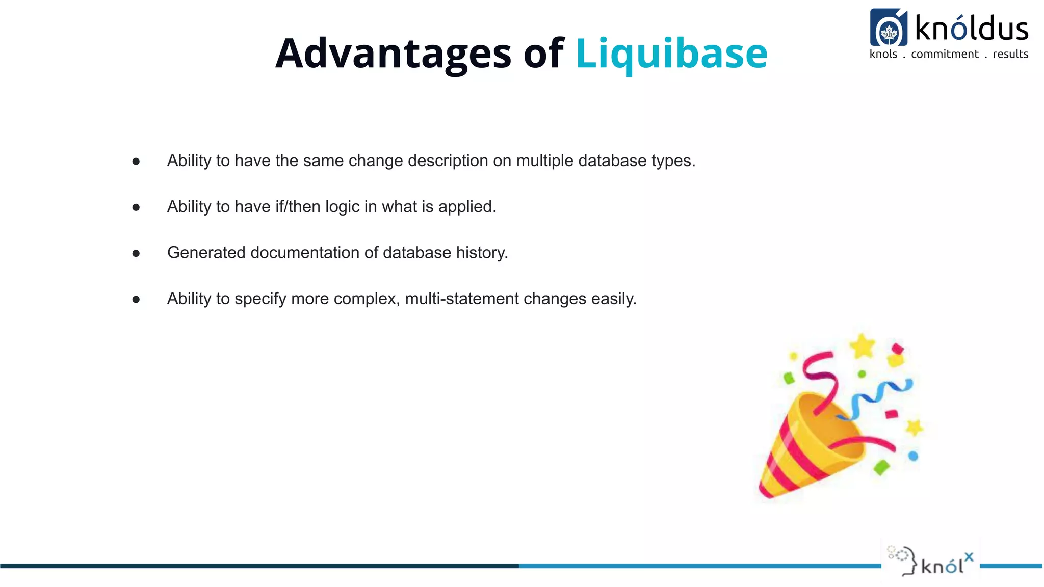 Advantages of Liquibase
● Ability to have the same change description on multiple database types.
● Ability to have if/then logic in what is applied.
● Generated documentation of database history.
● Ability to specify more complex, multi-statement changes easily.
 