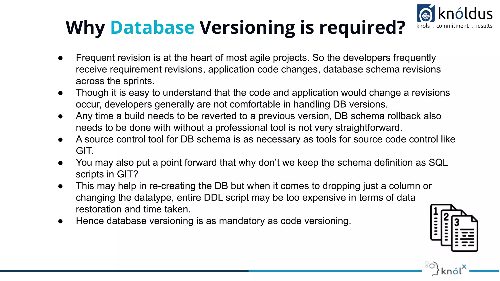 Why Database Versioning is required?
● Frequent revision is at the heart of most agile projects. So the developers frequently
receive requirement revisions, application code changes, database schema revisions
across the sprints.
● Though it is easy to understand that the code and application would change a revisions
occur, developers generally are not comfortable in handling DB versions.
● Any time a build needs to be reverted to a previous version, DB schema rollback also
needs to be done with without a professional tool is not very straightforward.
● A source control tool for DB schema is as necessary as tools for source code control like
GIT.
● You may also put a point forward that why don’t we keep the schema definition as SQL
scripts in GIT?
● This may help in re-creating the DB but when it comes to dropping just a column or
changing the datatype, entire DDL script may be too expensive in terms of data
restoration and time taken.
● Hence database versioning is as mandatory as code versioning.
 