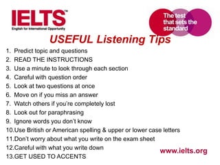www.ielts.org
USEFUL Listening Tips
1. Predict topic and questions
2. READ THE INSTRUCTIONS
3. Use a minute to look through each section
4. Careful with question order
5. Look at two questions at once
6. Move on if you miss an answer
7. Watch others if you’re completely lost
8. Look out for paraphrasing
9. Ignore words you don’t know
10.Use British or American spelling & upper or lower case letters
11.Don’t worry about what you write on the exam sheet
12.Careful with what you write down
13.GET USED TO ACCENTS
 