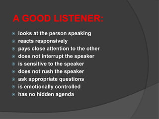 A GOOD LISTENER:










looks at the person speaking
reacts responsively
pays close attention to the other
does not interrupt the speaker
is sensitive to the speaker
does not rush the speaker
ask appropriate questions
is emotionally controlled
has no hidden agenda

 