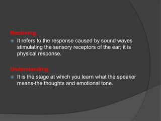 Receiving.
 It refers to the response caused by sound waves
stimulating the sensory receptors of the ear; it is
physical response.

Understanding.
 It is the stage at which you learn what the speaker
means-the thoughts and emotional tone.

 