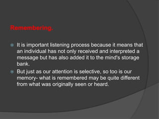 Remembering.




It is important listening process because it means that
an individual has not only received and interpreted a
message but has also added it to the mind's storage
bank.
But just as our attention is selective, so too is our
memory- what is remembered may be quite different
from what was originally seen or heard.

 