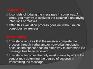 Evaluating.


It consists of judging the messages in some way. At
times, you may try to evaluate the speaker’s underlying
intentions or motives.
 Often this evaluation process goes on without much
conscious awareness.

Responding.


This stage requires that the receiver complete the
process through verbal and/or nonverbal feedback;
because the speaker has no other way to determine if a
message has been received .
 This stage becomes the only overt means by which the
sender may determine the degree of success in
transmitting the message.

 