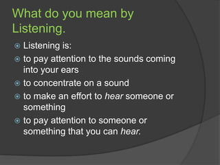 What do you mean by
Listening.
Listening is:
 to pay attention to the sounds coming
into your ears
 to concentrate on a sound
 to make an effort to hear someone or
something
 to pay attention to someone or
something that you can hear.


 