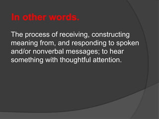In other words.
The process of receiving, constructing
meaning from, and responding to spoken
and/or nonverbal messages; to hear
something with thoughtful attention.

 
