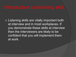 Introduction to listening skill.


Listening skills are vitally important both
at interview and in most workplaces. If
you demonstrate these skills at interview
then the interviewers are likely to be
confident that you will implement them
at work.

 