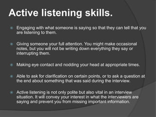 Active listening skills.


Engaging with what someone is saying so that they can tell that you
are listening to them.



Giving someone your full attention. You might make occasional
notes, but you will not be writing down everything they say or
interrupting them.



Making eye contact and nodding your head at appropriate times.



Able to ask for clarification on certain points, or to ask a question at
the end about something that was said during the interview.



Active listening is not only polite but also vital in an interview
situation. It will convey your interest in what the interviewers are
saying and prevent you from missing important information.

 