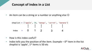 Concept of index in a List
• An item can be a string or a number or anything else 
• How is this index useful?
• Index tells you the position of the item. Example – 0th item in the list
shoplist is ‘apple’, 1st items is 50 etc
0 3
2
1 4
Index =
 