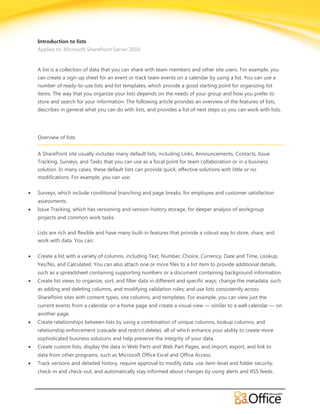 Introduction to lists
Applies to: Microsoft SharePoint Server 2010


A list is a collection of data that you can share with team members and other site users. For example, you
can create a sign-up sheet for an event or track team events on a calendar by using a list. You can use a
number of ready-to-use lists and list templates, which provide a good starting point for organizing list
items. The way that you organize your lists depends on the needs of your group and how you prefer to
store and search for your information. The following article provides an overview of the features of lists,
describes in general what you can do with lists, and provides a list of next steps so you can work with lists.




Overview of lists


A SharePoint site usually includes many default lists, including Links, Announcements, Contacts, Issue
Tracking, Surveys, and Tasks that you can use as a focal point for team collaboration or in a business
solution. In many cases, these default lists can provide quick, effective solutions with little or no
modifications. For example, you can use:

Surveys, which include conditional branching and page breaks, for employee and customer satisfaction
assessments.
Issue Tracking, which has versioning and version-history storage, for deeper analysis of workgroup
projects and common work tasks.

Lists are rich and flexible and have many built-in features that provide a robust way to store, share, and
work with data. You can:


Create a list with a variety of columns, including Text, Number, Choice, Currency, Date and Time, Lookup,
Yes/No, and Calculated. You can also attach one or more files to a list item to provide additional details,
such as a spreadsheet containing supporting numbers or a document containing background information.
Create list views to organize, sort, and filter data in different and specific ways; change the metadata, such
as adding and deleting columns, and modifying validation rules; and use lists consistently across
SharePoint sites with content types, site columns, and templates. For example, you can view just the
current events from a calendar on a home page and create a visual view — similar to a wall calendar — on
another page.
Create relationships between lists by using a combination of unique columns, lookup columns, and
relationship enforcement (cascade and restrict delete), all of which enhance your ability to create more
sophisticated business solutions and help preserve the integrity of your data.
Create custom lists, display the data in Web Parts and Web Part Pages, and import, export, and link to
data from other programs, such as Microsoft Office Excel and Office Access.
Track versions and detailed history, require approval to modify data, use item-level and folder security,
check-in and check-out, and automatically stay informed about changes by using alerts and RSS feeds.
 