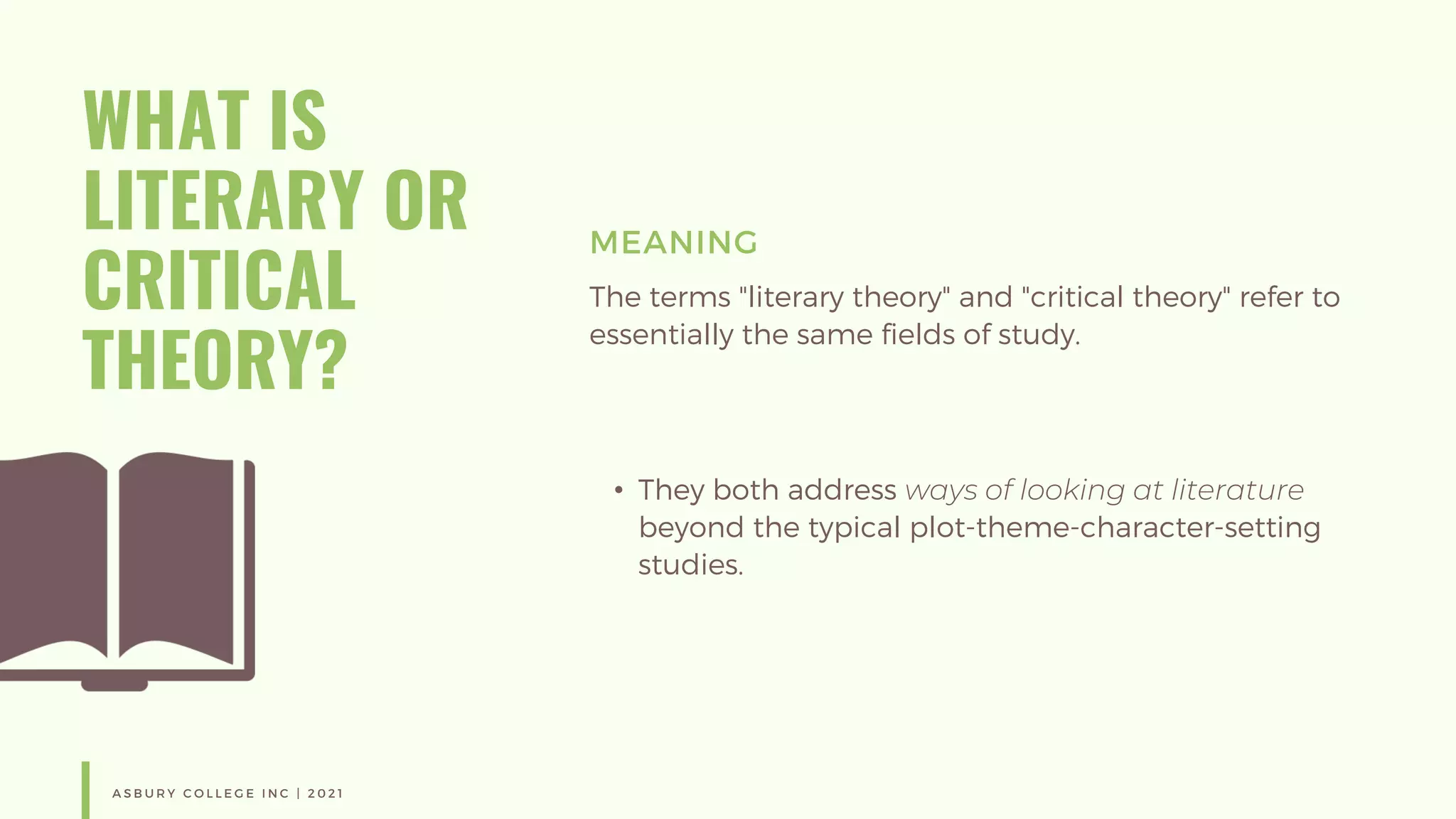 WHAT IS
LITERARY OR
CRITICAL
THEORY?
MEANING
The terms "literary theory" and "critical theory" refer to
essentially the same fields of study.
• They both address ways of looking at literature
beyond the typical plot-theme-character-setting
studies.
A S B U R Y C O L L E G E I N C | 2 0 2 1
 