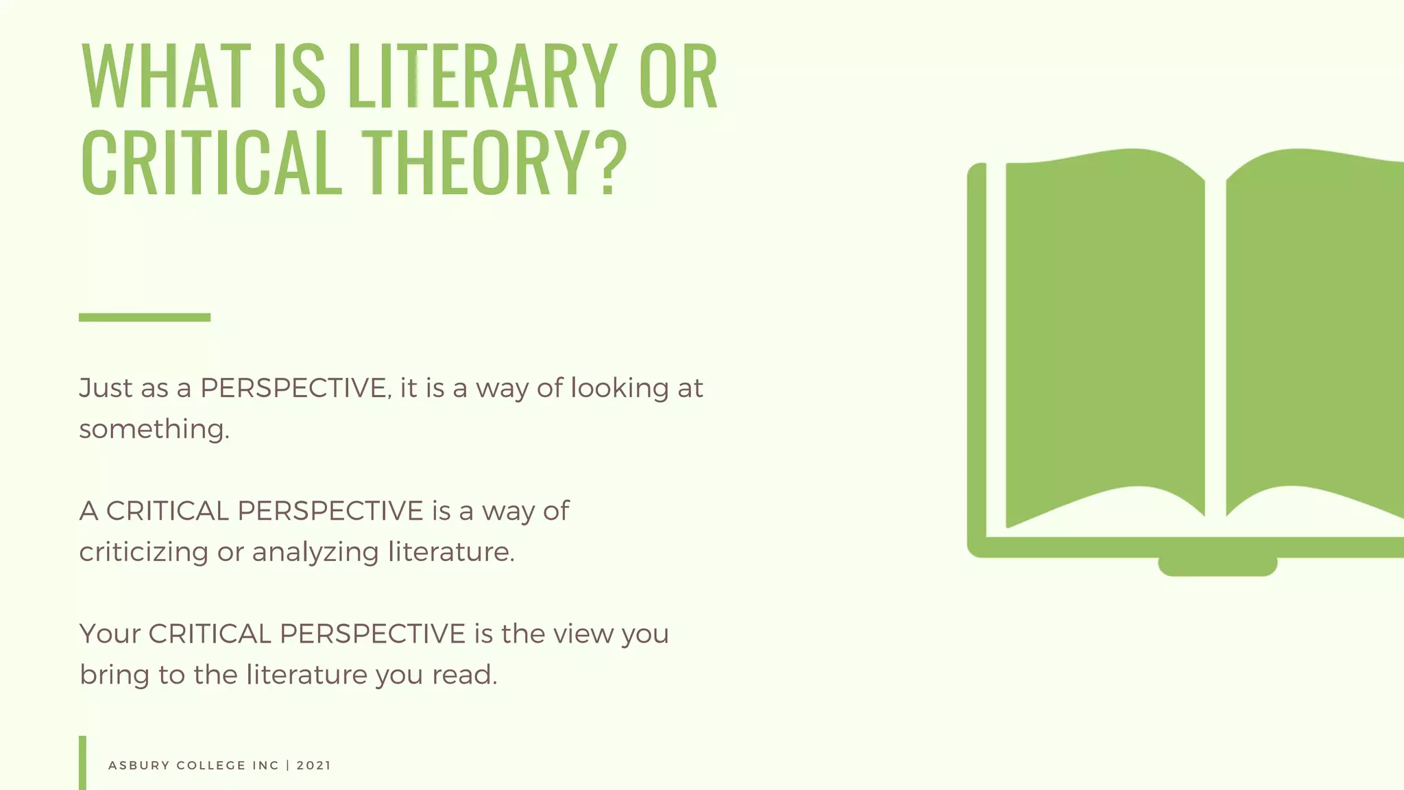 WHAT IS LITERARY OR
CRITICAL THEORY?
Just as a PERSPECTIVE, it is a way of looking at
something.
A CRITICAL PERSPECTIVE is a way of
criticizing or analyzing literature.
Your CRITICAL PERSPECTIVE is the view you
bring to the literature you read.
A S B U R Y C O L L E G E I N C | 2 0 2 1
 