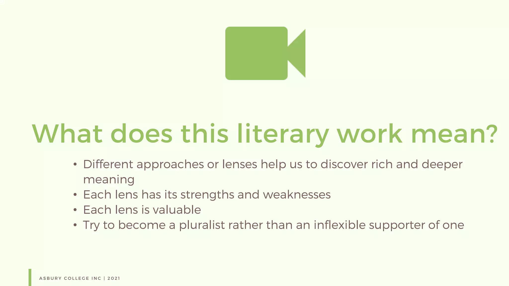 A S B U R Y C O L L E G E I N C | 2 0 2 1
What does this literary work mean?
• Different approaches or lenses help us to discover rich and deeper
meaning
• Each lens has its strengths and weaknesses
• Each lens is valuable
• Try to become a pluralist rather than an inflexible supporter of one
 