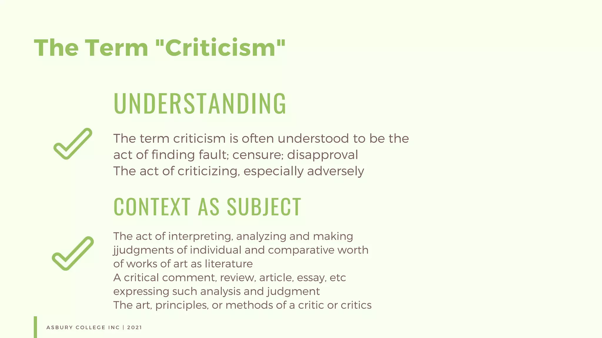 The Term "Criticism"
UNDERSTANDING
The term criticism is often understood to be the
act of finding fault; censure; disapproval
The act of criticizing, especially adversely
CONTEXT AS SUBJECT
The act of interpreting, analyzing and making
jjudgments of individual and comparative worth
of works of art as literature
A critical comment, review, article, essay, etc
expressing such analysis and judgment
The art, principles, or methods of a critic or critics
A S B U R Y C O L L E G E I N C | 2 0 2 1
 