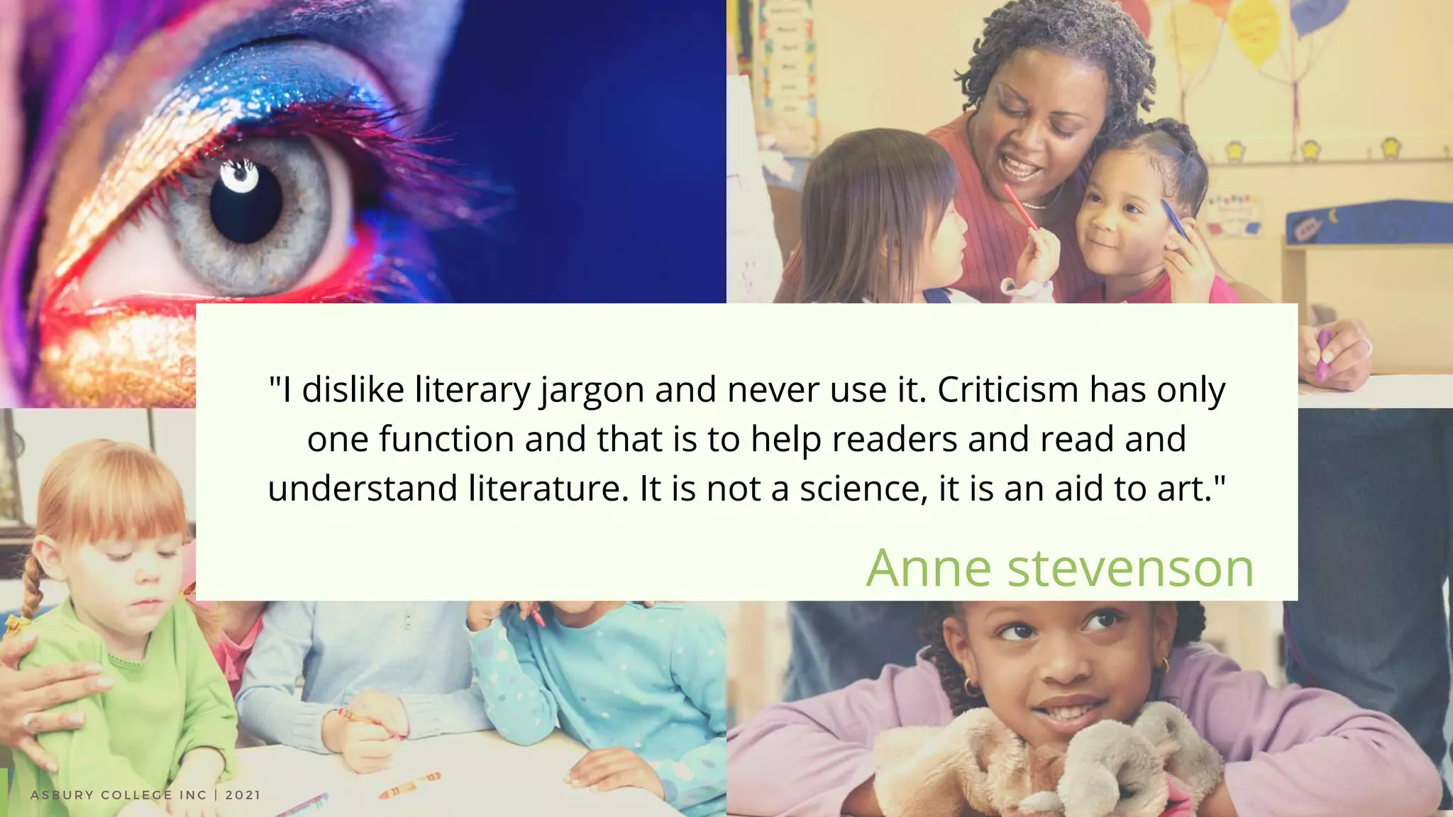 Anne stevenson
"I dislike literary jargon and never use it. Criticism has only
one function and that is to help readers and read and
understand literature. It is not a science, it is an aid to art."
A S B U R Y C O L L E G E I N C | 2 0 2 1
 