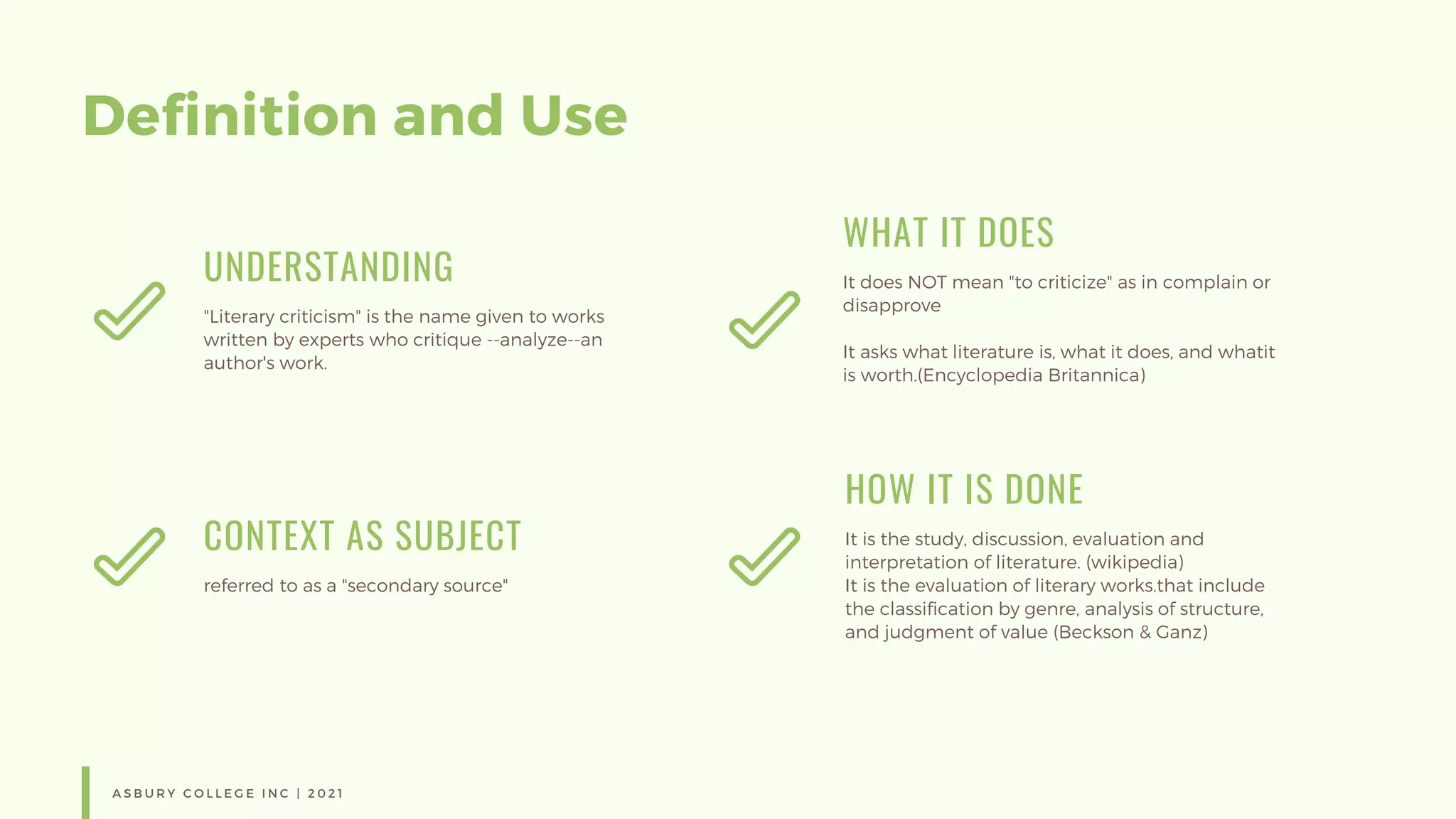 Definition and Use
UNDERSTANDING
"Literary criticism" is the name given to works
written by experts who critique --analyze--an
author's work.
WHAT IT DOES
It does NOT mean "to criticize" as in complain or
disapprove
It asks what literature is, what it does, and whatit
is worth.(Encyclopedia Britannica)
CONTEXT AS SUBJECT
referred to as a "secondary source"
HOW IT IS DONE
It is the study, discussion, evaluation and
interpretation of literature. (wikipedia)
It is the evaluation of literary works.that include
the classification by genre, analysis of structure,
and judgment of value (Beckson & Ganz)
A S B U R Y C O L L E G E I N C | 2 0 2 1
 