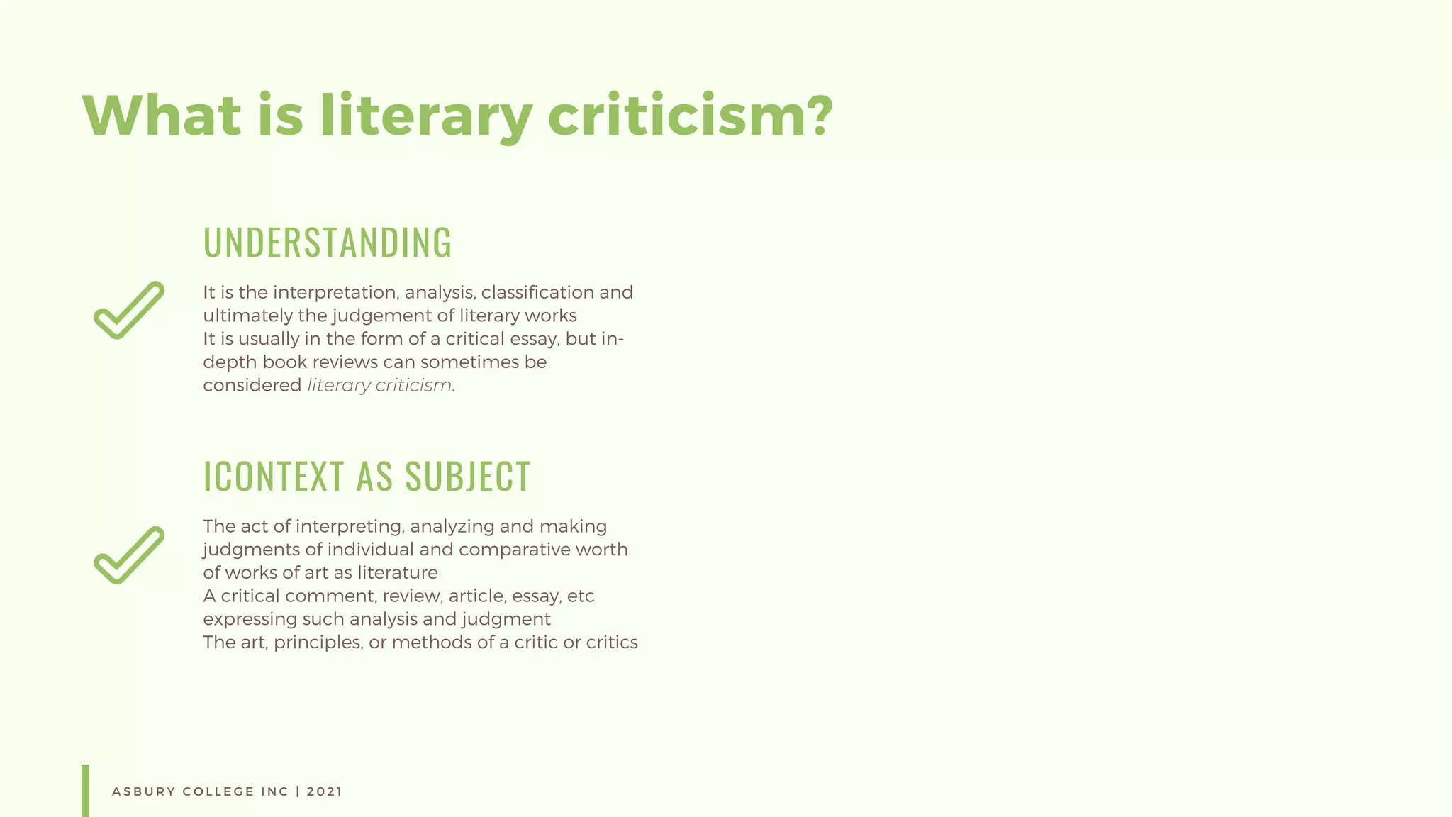 What is literary criticism?
UNDERSTANDING
It is the interpretation, analysis, classification and
ultimately the judgement of literary works
It is usually in the form of a critical essay, but in-
depth book reviews can sometimes be
considered literary criticism.
ICONTEXT AS SUBJECT
The act of interpreting, analyzing and making
judgments of individual and comparative worth
of works of art as literature
A critical comment, review, article, essay, etc
expressing such analysis and judgment
The art, principles, or methods of a critic or critics
A S B U R Y C O L L E G E I N C | 2 0 2 1
 