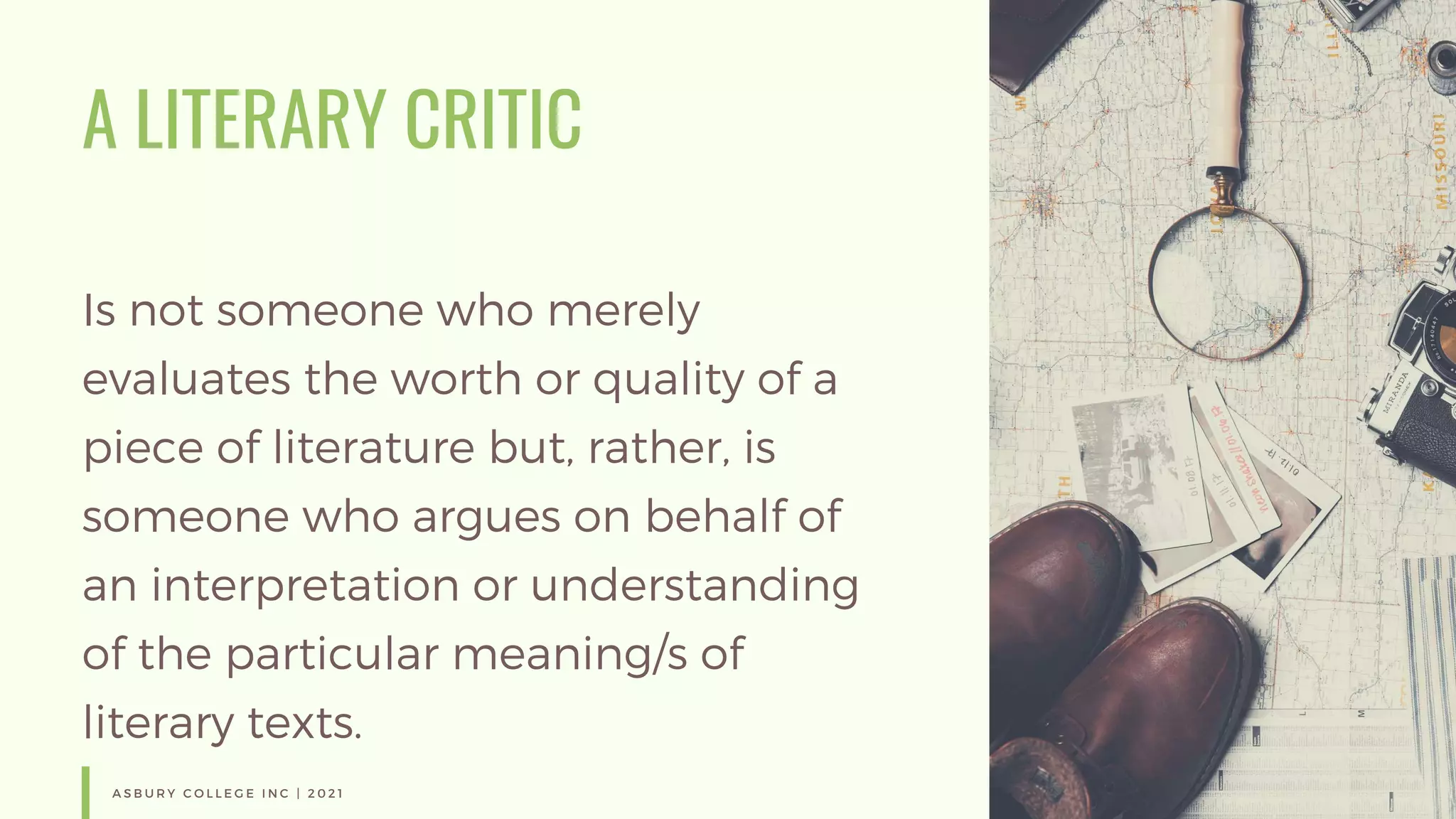 A LITERARY CRITIC
Is not someone who merely
evaluates the worth or quality of a
piece of literature but, rather, is
someone who argues on behalf of
an interpretation or understanding
of the particular meaning/s of
literary texts.
A S B U R Y C O L L E G E I N C | 2 0 2 1
 