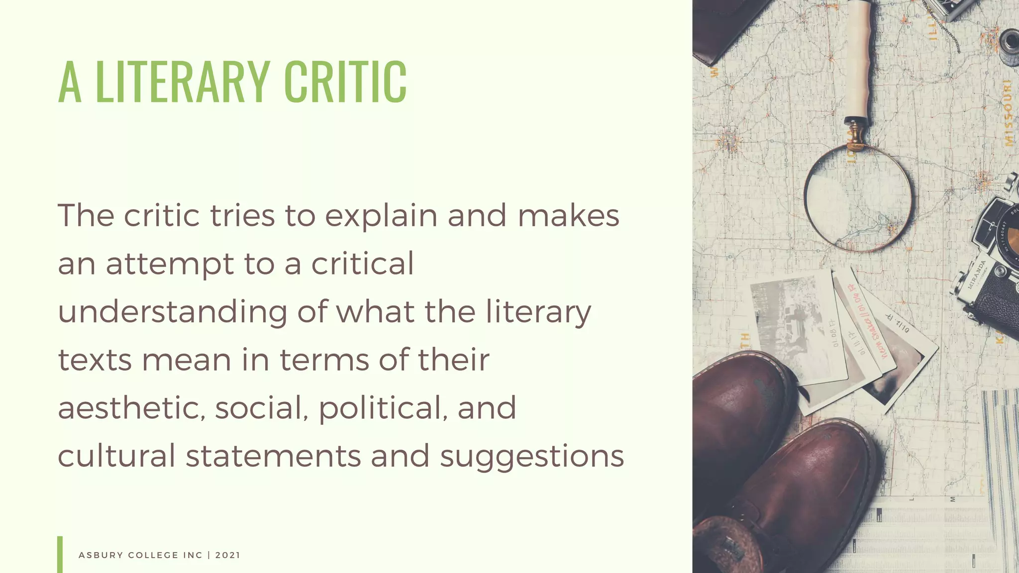 A LITERARY CRITIC
The critic tries to explain and makes
an attempt to a critical
understanding of what the literary
texts mean in terms of their
aesthetic, social, political, and
cultural statements and suggestions
A S B U R Y C O L L E G E I N C | 2 0 2 1
 