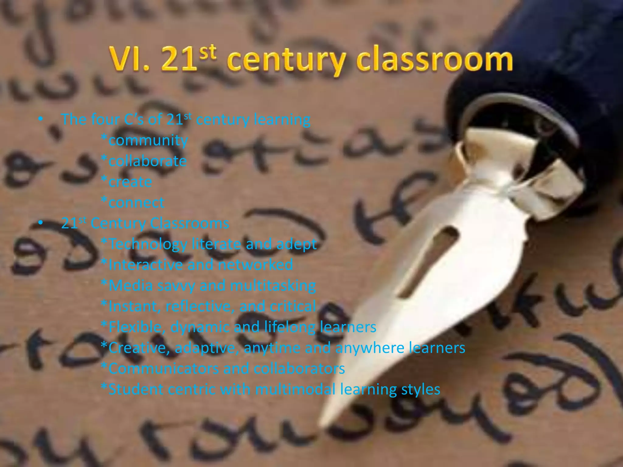 • The four C’s of 21st century learning 
*community 
*collaborate 
*create 
*connect 
• 21st Century Classrooms 
*Technology literate and adept 
*Interactive and networked 
*Media savvy and multitasking 
*Instant, reflective, and critical 
*Flexible, dynamic and lifelong learners 
*Creative, adaptive, anytime and anywhere learners 
*Communicators and collaborators 
*Student centric with multimodal learning styles 
 