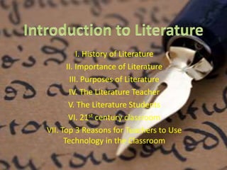 I. History of Literature 
II. Importance of Literature 
III. Purposes of Literature 
IV. The Literature Teacher 
V. The Literature Students 
VI. 21st century classroom 
VII. Top 3 Reasons for Teachers to Use 
Technology in the Classroom 
 