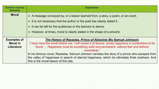 Common Literary
Elements
Explanation
Moral  A message conveyed by, or a lesson learned from, a story, a poem, or an event.
 It is not necessary that the author or the poet has clearly stated it.
 It can be left for the audiences or the learners to derive.
 However, at times, moral is clearly stated in the shape of a proverb.
Examples of
Moral in
Literature
The History of Rasselas, Prince of Abissinia (By Samuel Johnson)
“I have here the world before me; I will review it at leisure: surely happiness is somewhere to be
found … Happiness must be something solid and permanent, without fear and without
uncertainty.”
In his famous novel, Rasselas, Samuel Johnson narrates the story of a prince who escapes from
the valley of happiness in search of eternal happiness, which he ultimately finds nowhere. And
this is the moral lesson of this tale.
 
