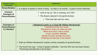 Common Literary
Techniques
Explanation
Personification  Is a figure of speech in which a thing – an idea or an animal – is given human attributes.
Common
Examples of
Personification
 Look at my car. She is a beauty, isn’t she?
 The flowers danced in the gentle breeze.
 Time and tide wait for none.
Examples of
Personification
in Literature
I Wandered Lonely as a Cloud (By William Wordsworth)
“I wandered lonely as a cloud
That floats on high o’er vales and hills,
When all at once I saw a crowd,
A host, of golden daffodils;
Beside the lake, beneath the trees,
Fluttering and dancing in the breeze.”
 Poem by William Wordsworth contains artistic examples of personification.
 The fourth line says, “A host of golden daffodils,” and the fifth line has those flowers
“Fluttering and dancing in the breeze.”
 