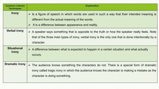 Common Literary
Techniques
Explanation
Irony  Is a figure of speech in which words are used in such a way that their intended meaning is
different from the actual meaning of the words.
 It is a difference between appearance and reality.
Verbal irony  A speaker says something that is opposite to the truth or how the speaker really feels. Note
that of the three main types of irony, verbal irony is the only one that is done intentionally by a
character.
Situational
irony
 A difference between what is expected to happen in a certain situation and what actually
occurs.
Dramatic irony  The audience knows something the characters do not. There is a special form of dramatic
irony called tragic irony in which the audience knows the character is making a mistake as the
character is doing something.
 