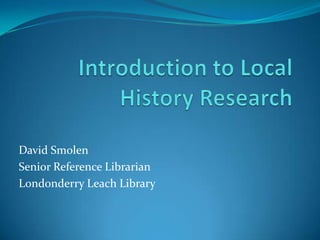 Introduction to Local History Research  David Smolen  Senior Reference Librarian  Londonderry Leach Library  