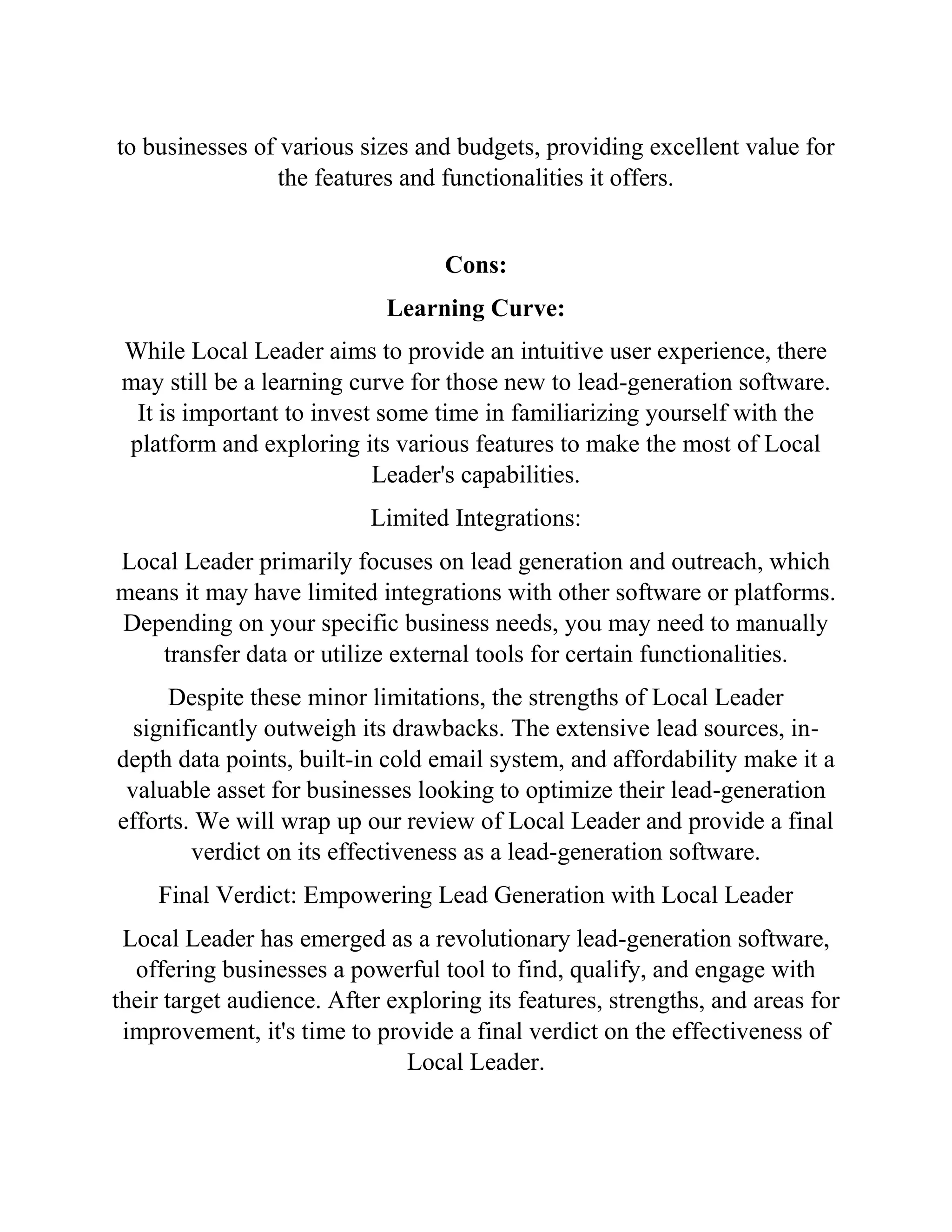 to businesses of various sizes and budgets, providing excellent value for
the features and functionalities it offers.
Cons:
Learning Curve:
While Local Leader aims to provide an intuitive user experience, there
may still be a learning curve for those new to lead-generation software.
It is important to invest some time in familiarizing yourself with the
platform and exploring its various features to make the most of Local
Leader's capabilities.
Limited Integrations:
Local Leader primarily focuses on lead generation and outreach, which
means it may have limited integrations with other software or platforms.
Depending on your specific business needs, you may need to manually
transfer data or utilize external tools for certain functionalities.
Despite these minor limitations, the strengths of Local Leader
significantly outweigh its drawbacks. The extensive lead sources, in-
depth data points, built-in cold email system, and affordability make it a
valuable asset for businesses looking to optimize their lead-generation
efforts. We will wrap up our review of Local Leader and provide a final
verdict on its effectiveness as a lead-generation software.
Final Verdict: Empowering Lead Generation with Local Leader
Local Leader has emerged as a revolutionary lead-generation software,
offering businesses a powerful tool to find, qualify, and engage with
their target audience. After exploring its features, strengths, and areas for
improvement, it's time to provide a final verdict on the effectiveness of
Local Leader.
 