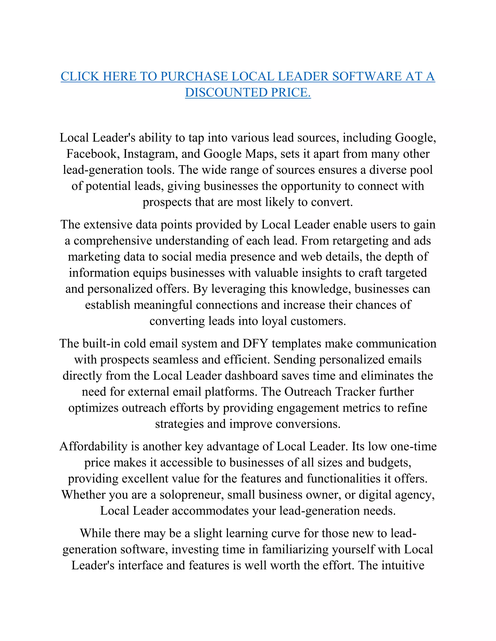 CLICK HERE TO PURCHASE LOCAL LEADER SOFTWARE AT A
DISCOUNTED PRICE.
Local Leader's ability to tap into various lead sources, including Google,
Facebook, Instagram, and Google Maps, sets it apart from many other
lead-generation tools. The wide range of sources ensures a diverse pool
of potential leads, giving businesses the opportunity to connect with
prospects that are most likely to convert.
The extensive data points provided by Local Leader enable users to gain
a comprehensive understanding of each lead. From retargeting and ads
marketing data to social media presence and web details, the depth of
information equips businesses with valuable insights to craft targeted
and personalized offers. By leveraging this knowledge, businesses can
establish meaningful connections and increase their chances of
converting leads into loyal customers.
The built-in cold email system and DFY templates make communication
with prospects seamless and efficient. Sending personalized emails
directly from the Local Leader dashboard saves time and eliminates the
need for external email platforms. The Outreach Tracker further
optimizes outreach efforts by providing engagement metrics to refine
strategies and improve conversions.
Affordability is another key advantage of Local Leader. Its low one-time
price makes it accessible to businesses of all sizes and budgets,
providing excellent value for the features and functionalities it offers.
Whether you are a solopreneur, small business owner, or digital agency,
Local Leader accommodates your lead-generation needs.
While there may be a slight learning curve for those new to lead-
generation software, investing time in familiarizing yourself with Local
Leader's interface and features is well worth the effort. The intuitive
 