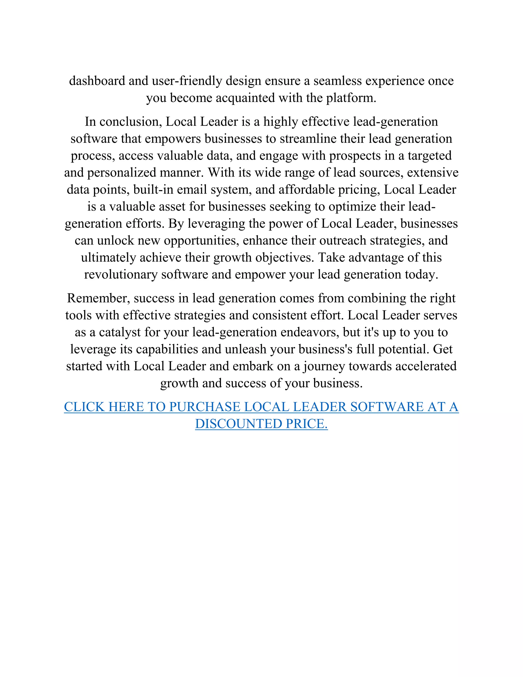 dashboard and user-friendly design ensure a seamless experience once
you become acquainted with the platform.
In conclusion, Local Leader is a highly effective lead-generation
software that empowers businesses to streamline their lead generation
process, access valuable data, and engage with prospects in a targeted
and personalized manner. With its wide range of lead sources, extensive
data points, built-in email system, and affordable pricing, Local Leader
is a valuable asset for businesses seeking to optimize their lead-
generation efforts. By leveraging the power of Local Leader, businesses
can unlock new opportunities, enhance their outreach strategies, and
ultimately achieve their growth objectives. Take advantage of this
revolutionary software and empower your lead generation today.
Remember, success in lead generation comes from combining the right
tools with effective strategies and consistent effort. Local Leader serves
as a catalyst for your lead-generation endeavors, but it's up to you to
leverage its capabilities and unleash your business's full potential. Get
started with Local Leader and embark on a journey towards accelerated
growth and success of your business.
CLICK HERE TO PURCHASE LOCAL LEADER SOFTWARE AT A
DISCOUNTED PRICE.
 