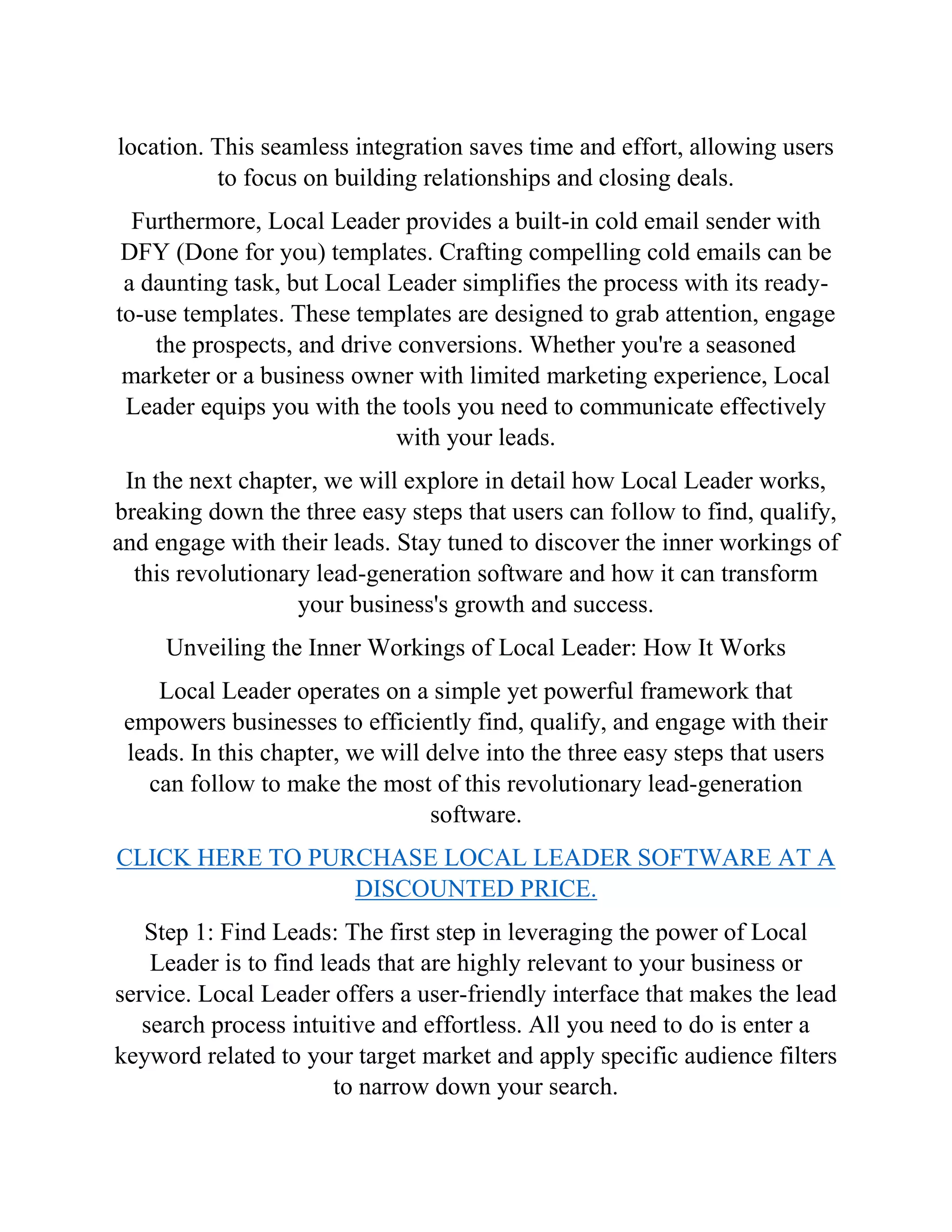 location. This seamless integration saves time and effort, allowing users
to focus on building relationships and closing deals.
Furthermore, Local Leader provides a built-in cold email sender with
DFY (Done for you) templates. Crafting compelling cold emails can be
a daunting task, but Local Leader simplifies the process with its ready-
to-use templates. These templates are designed to grab attention, engage
the prospects, and drive conversions. Whether you're a seasoned
marketer or a business owner with limited marketing experience, Local
Leader equips you with the tools you need to communicate effectively
with your leads.
In the next chapter, we will explore in detail how Local Leader works,
breaking down the three easy steps that users can follow to find, qualify,
and engage with their leads. Stay tuned to discover the inner workings of
this revolutionary lead-generation software and how it can transform
your business's growth and success.
Unveiling the Inner Workings of Local Leader: How It Works
Local Leader operates on a simple yet powerful framework that
empowers businesses to efficiently find, qualify, and engage with their
leads. In this chapter, we will delve into the three easy steps that users
can follow to make the most of this revolutionary lead-generation
software.
CLICK HERE TO PURCHASE LOCAL LEADER SOFTWARE AT A
DISCOUNTED PRICE.
Step 1: Find Leads: The first step in leveraging the power of Local
Leader is to find leads that are highly relevant to your business or
service. Local Leader offers a user-friendly interface that makes the lead
search process intuitive and effortless. All you need to do is enter a
keyword related to your target market and apply specific audience filters
to narrow down your search.
 