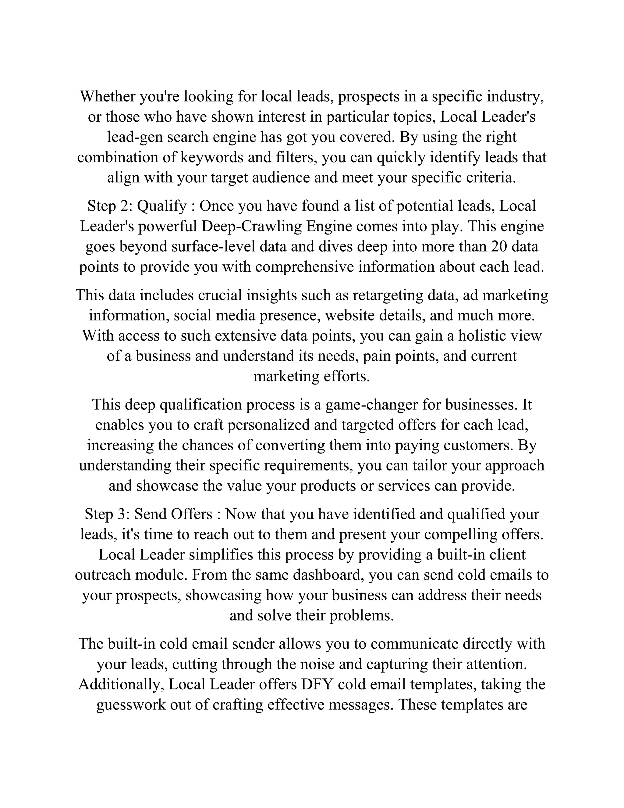 Whether you're looking for local leads, prospects in a specific industry,
or those who have shown interest in particular topics, Local Leader's
lead-gen search engine has got you covered. By using the right
combination of keywords and filters, you can quickly identify leads that
align with your target audience and meet your specific criteria.
Step 2: Qualify : Once you have found a list of potential leads, Local
Leader's powerful Deep-Crawling Engine comes into play. This engine
goes beyond surface-level data and dives deep into more than 20 data
points to provide you with comprehensive information about each lead.
This data includes crucial insights such as retargeting data, ad marketing
information, social media presence, website details, and much more.
With access to such extensive data points, you can gain a holistic view
of a business and understand its needs, pain points, and current
marketing efforts.
This deep qualification process is a game-changer for businesses. It
enables you to craft personalized and targeted offers for each lead,
increasing the chances of converting them into paying customers. By
understanding their specific requirements, you can tailor your approach
and showcase the value your products or services can provide.
Step 3: Send Offers : Now that you have identified and qualified your
leads, it's time to reach out to them and present your compelling offers.
Local Leader simplifies this process by providing a built-in client
outreach module. From the same dashboard, you can send cold emails to
your prospects, showcasing how your business can address their needs
and solve their problems.
The built-in cold email sender allows you to communicate directly with
your leads, cutting through the noise and capturing their attention.
Additionally, Local Leader offers DFY cold email templates, taking the
guesswork out of crafting effective messages. These templates are
 