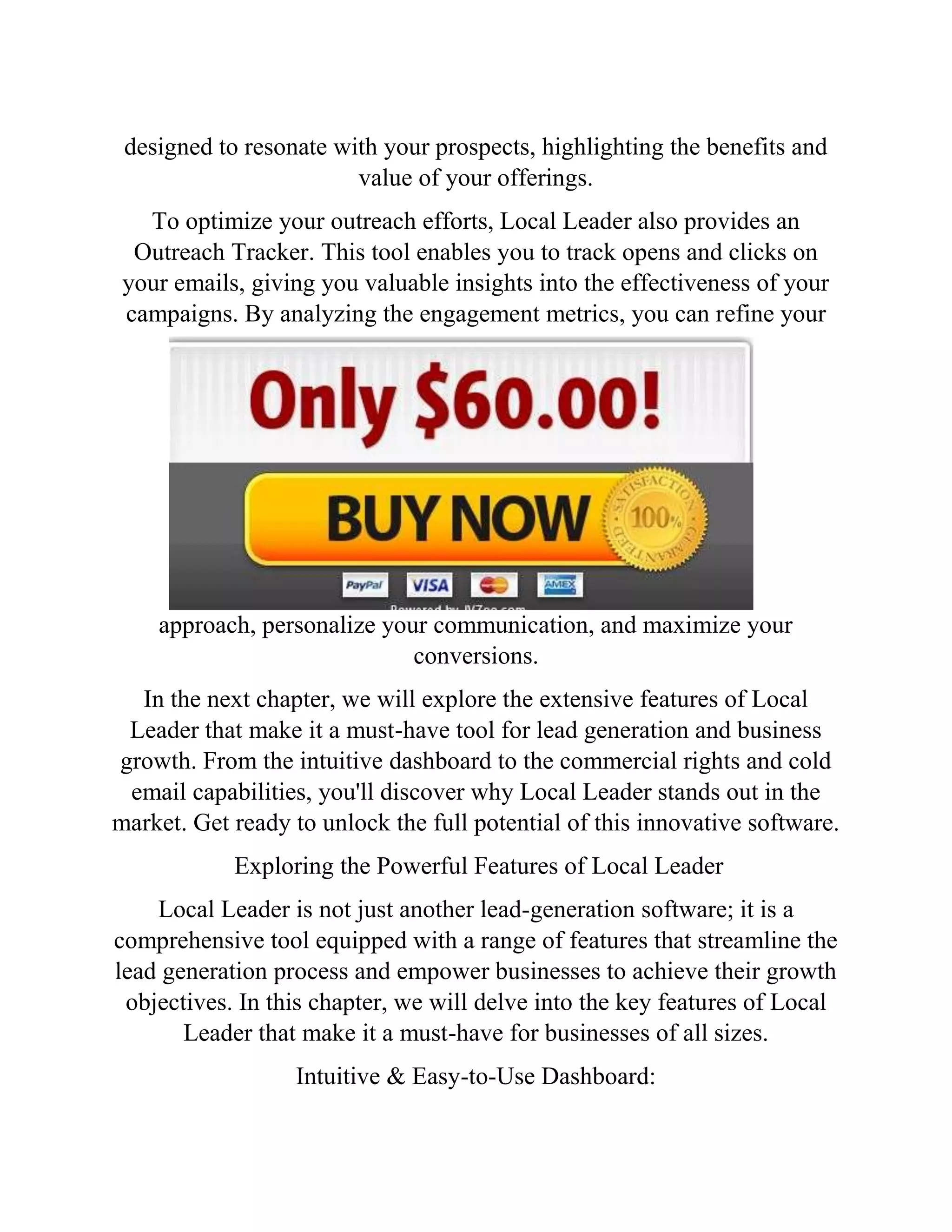designed to resonate with your prospects, highlighting the benefits and
value of your offerings.
To optimize your outreach efforts, Local Leader also provides an
Outreach Tracker. This tool enables you to track opens and clicks on
your emails, giving you valuable insights into the effectiveness of your
campaigns. By analyzing the engagement metrics, you can refine your
approach, personalize your communication, and maximize your
conversions.
In the next chapter, we will explore the extensive features of Local
Leader that make it a must-have tool for lead generation and business
growth. From the intuitive dashboard to the commercial rights and cold
email capabilities, you'll discover why Local Leader stands out in the
market. Get ready to unlock the full potential of this innovative software.
Exploring the Powerful Features of Local Leader
Local Leader is not just another lead-generation software; it is a
comprehensive tool equipped with a range of features that streamline the
lead generation process and empower businesses to achieve their growth
objectives. In this chapter, we will delve into the key features of Local
Leader that make it a must-have for businesses of all sizes.
Intuitive & Easy-to-Use Dashboard:
 