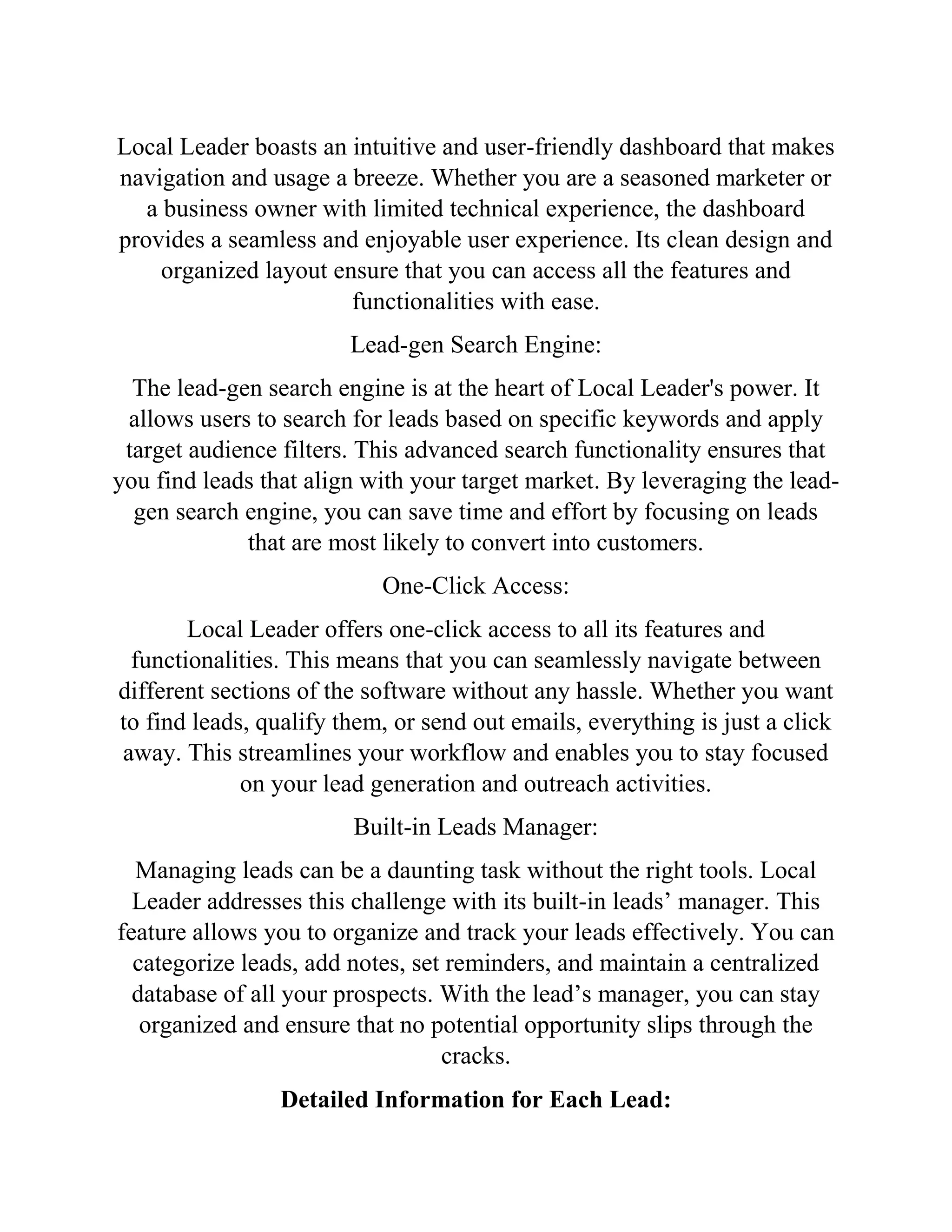 Local Leader boasts an intuitive and user-friendly dashboard that makes
navigation and usage a breeze. Whether you are a seasoned marketer or
a business owner with limited technical experience, the dashboard
provides a seamless and enjoyable user experience. Its clean design and
organized layout ensure that you can access all the features and
functionalities with ease.
Lead-gen Search Engine:
The lead-gen search engine is at the heart of Local Leader's power. It
allows users to search for leads based on specific keywords and apply
target audience filters. This advanced search functionality ensures that
you find leads that align with your target market. By leveraging the lead-
gen search engine, you can save time and effort by focusing on leads
that are most likely to convert into customers.
One-Click Access:
Local Leader offers one-click access to all its features and
functionalities. This means that you can seamlessly navigate between
different sections of the software without any hassle. Whether you want
to find leads, qualify them, or send out emails, everything is just a click
away. This streamlines your workflow and enables you to stay focused
on your lead generation and outreach activities.
Built-in Leads Manager:
Managing leads can be a daunting task without the right tools. Local
Leader addresses this challenge with its built-in leads’ manager. This
feature allows you to organize and track your leads effectively. You can
categorize leads, add notes, set reminders, and maintain a centralized
database of all your prospects. With the lead’s manager, you can stay
organized and ensure that no potential opportunity slips through the
cracks.
Detailed Information for Each Lead:
 