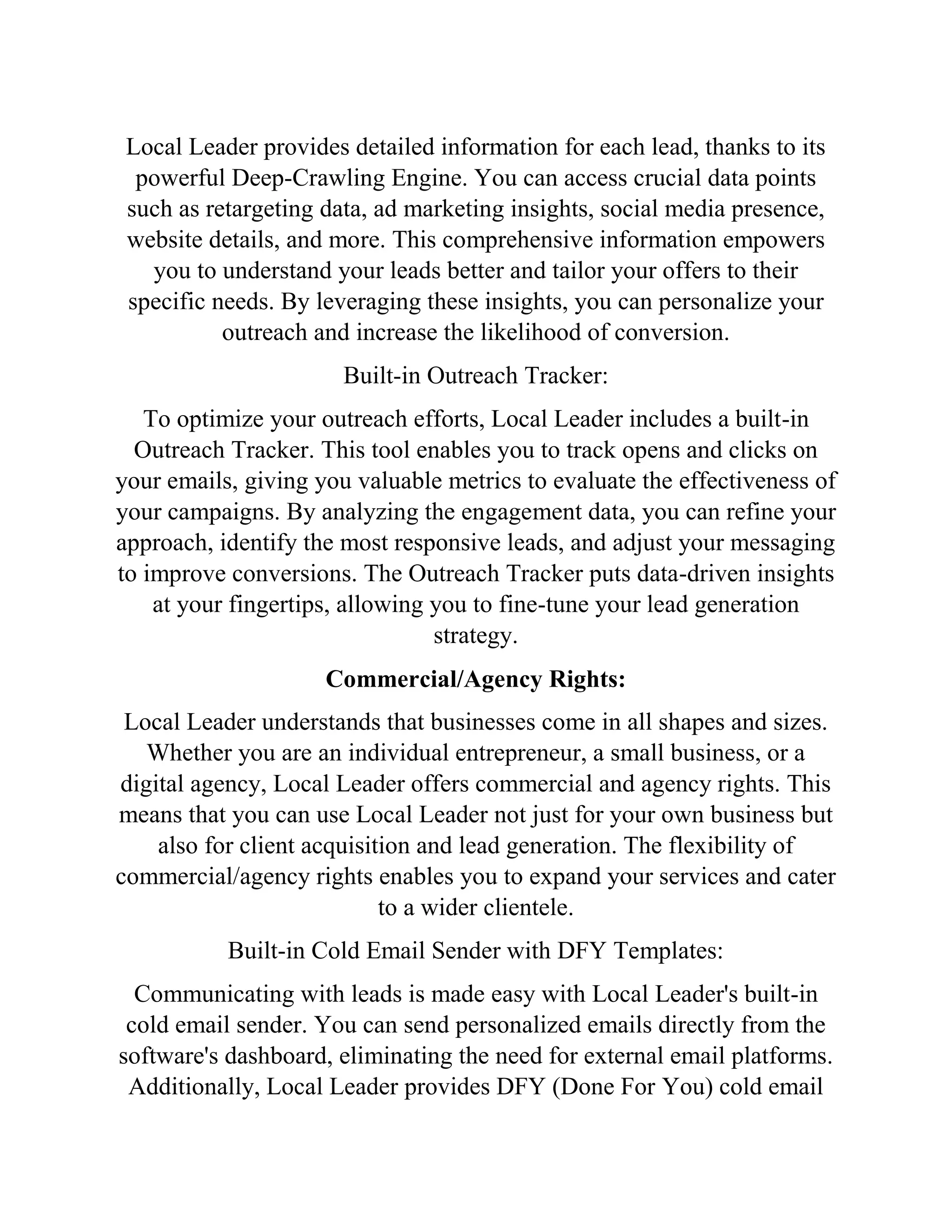 Local Leader provides detailed information for each lead, thanks to its
powerful Deep-Crawling Engine. You can access crucial data points
such as retargeting data, ad marketing insights, social media presence,
website details, and more. This comprehensive information empowers
you to understand your leads better and tailor your offers to their
specific needs. By leveraging these insights, you can personalize your
outreach and increase the likelihood of conversion.
Built-in Outreach Tracker:
To optimize your outreach efforts, Local Leader includes a built-in
Outreach Tracker. This tool enables you to track opens and clicks on
your emails, giving you valuable metrics to evaluate the effectiveness of
your campaigns. By analyzing the engagement data, you can refine your
approach, identify the most responsive leads, and adjust your messaging
to improve conversions. The Outreach Tracker puts data-driven insights
at your fingertips, allowing you to fine-tune your lead generation
strategy.
Commercial/Agency Rights:
Local Leader understands that businesses come in all shapes and sizes.
Whether you are an individual entrepreneur, a small business, or a
digital agency, Local Leader offers commercial and agency rights. This
means that you can use Local Leader not just for your own business but
also for client acquisition and lead generation. The flexibility of
commercial/agency rights enables you to expand your services and cater
to a wider clientele.
Built-in Cold Email Sender with DFY Templates:
Communicating with leads is made easy with Local Leader's built-in
cold email sender. You can send personalized emails directly from the
software's dashboard, eliminating the need for external email platforms.
Additionally, Local Leader provides DFY (Done For You) cold email
 
