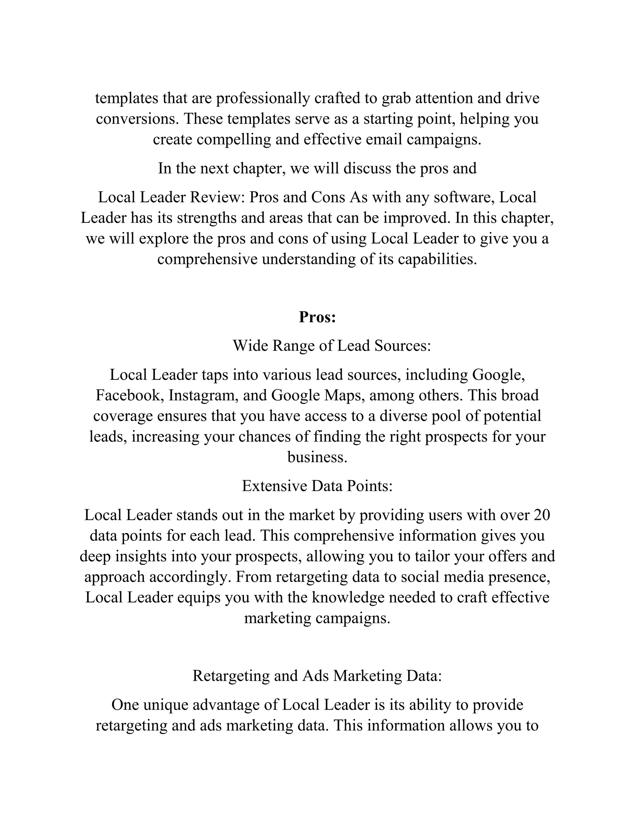 templates that are professionally crafted to grab attention and drive
conversions. These templates serve as a starting point, helping you
create compelling and effective email campaigns.
In the next chapter, we will discuss the pros and
Local Leader Review: Pros and Cons As with any software, Local
Leader has its strengths and areas that can be improved. In this chapter,
we will explore the pros and cons of using Local Leader to give you a
comprehensive understanding of its capabilities.
Pros:
Wide Range of Lead Sources:
Local Leader taps into various lead sources, including Google,
Facebook, Instagram, and Google Maps, among others. This broad
coverage ensures that you have access to a diverse pool of potential
leads, increasing your chances of finding the right prospects for your
business.
Extensive Data Points:
Local Leader stands out in the market by providing users with over 20
data points for each lead. This comprehensive information gives you
deep insights into your prospects, allowing you to tailor your offers and
approach accordingly. From retargeting data to social media presence,
Local Leader equips you with the knowledge needed to craft effective
marketing campaigns.
Retargeting and Ads Marketing Data:
One unique advantage of Local Leader is its ability to provide
retargeting and ads marketing data. This information allows you to
 