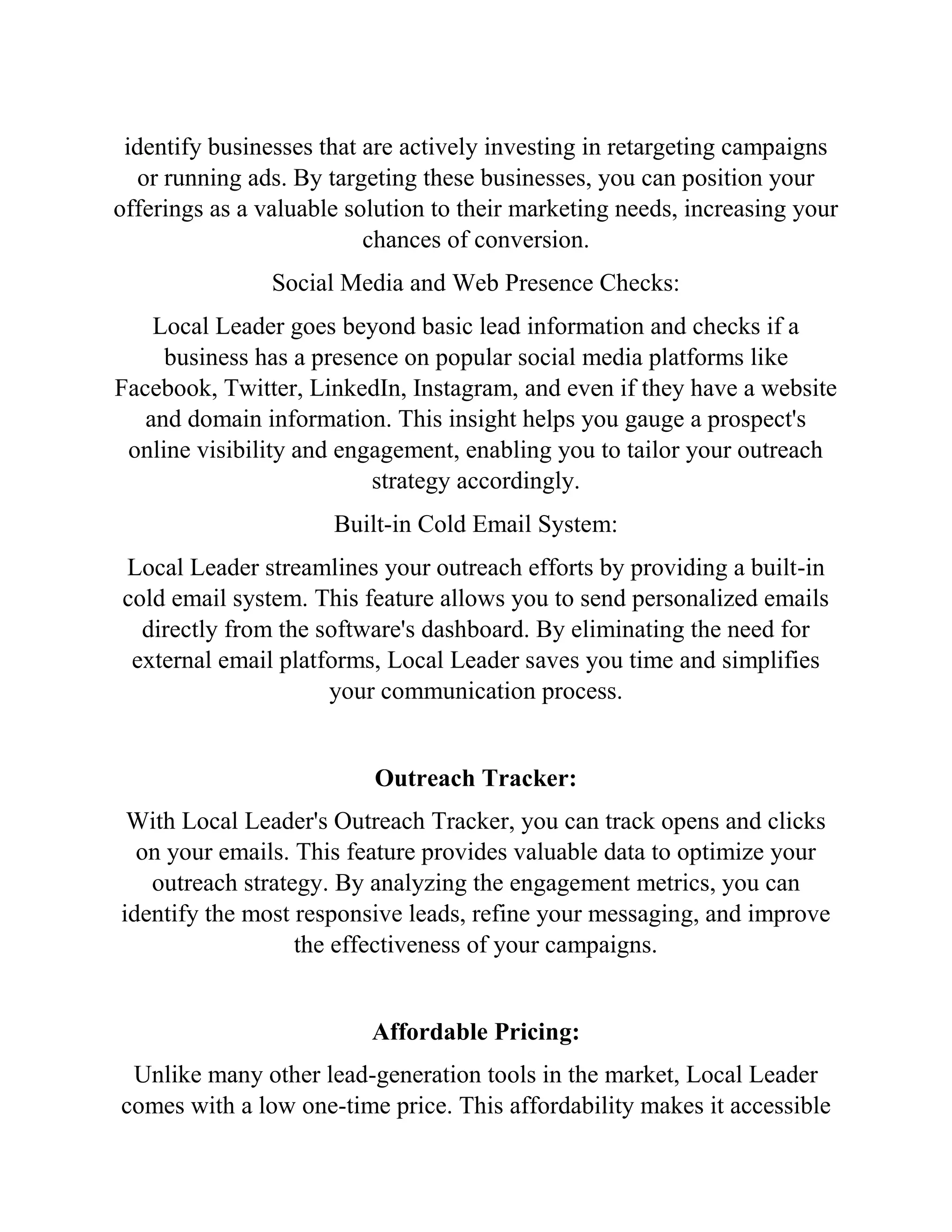 identify businesses that are actively investing in retargeting campaigns
or running ads. By targeting these businesses, you can position your
offerings as a valuable solution to their marketing needs, increasing your
chances of conversion.
Social Media and Web Presence Checks:
Local Leader goes beyond basic lead information and checks if a
business has a presence on popular social media platforms like
Facebook, Twitter, LinkedIn, Instagram, and even if they have a website
and domain information. This insight helps you gauge a prospect's
online visibility and engagement, enabling you to tailor your outreach
strategy accordingly.
Built-in Cold Email System:
Local Leader streamlines your outreach efforts by providing a built-in
cold email system. This feature allows you to send personalized emails
directly from the software's dashboard. By eliminating the need for
external email platforms, Local Leader saves you time and simplifies
your communication process.
Outreach Tracker:
With Local Leader's Outreach Tracker, you can track opens and clicks
on your emails. This feature provides valuable data to optimize your
outreach strategy. By analyzing the engagement metrics, you can
identify the most responsive leads, refine your messaging, and improve
the effectiveness of your campaigns.
Affordable Pricing:
Unlike many other lead-generation tools in the market, Local Leader
comes with a low one-time price. This affordability makes it accessible
 