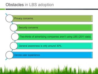 Obstacles in LBS adoption


    Privacy concerns.


       Security concerns


         Two-thirds of advertising companies aren’t using LBS (2011 data).


       General awareness is only around 30%.


    Device user experience
 