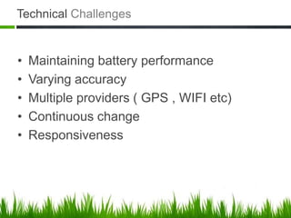 Technical Challenges


•   Maintaining battery performance
•   Varying accuracy
•   Multiple providers ( GPS , WIFI etc)
•   Continuous change
•   Responsiveness
 