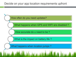 Decide on your app location requirements upfront



     How often do you need updates?

       What happens when GPS and WIFI are disabled ?

        How accurate do u need to be ?

       What is the impact on battery life ?

     What happens when location jumps ?
 