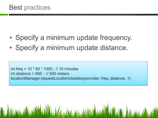 Best practices



• Specify a minimum update frequency.
• Specify a minimum update distance.

int freq = 10 * 60 * 1000 ; // 10 minutes
int distance = 500 ; // 500 meters
locationManager.requestLocationUpdates(provider, freq, distance, 1)
 